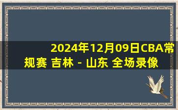 2024年12月09日CBA常规赛 吉林 - 山东 全场录像